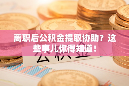 宜良离职后公积金提取协助？这些事儿你得知道！