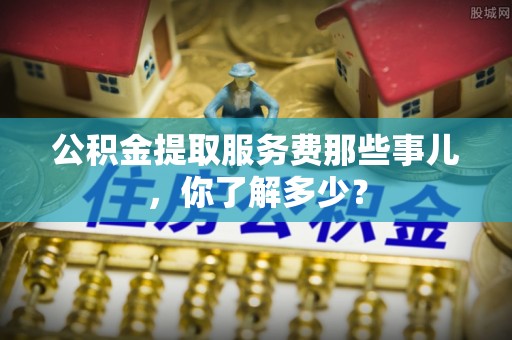 宜良公积金提取服务费那些事儿，你了解多少？