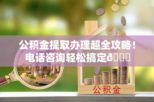 宜良公积金提取办理超全攻略！电话咨询轻松搞定😎