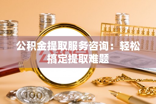 宜良公积金提取服务咨询：轻松搞定提取难题