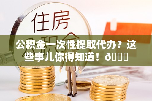 宜良公积金一次性提取代办？这些事儿你得知道！😎