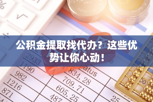 宜良公积金提取找代办？这些优势让你心动！