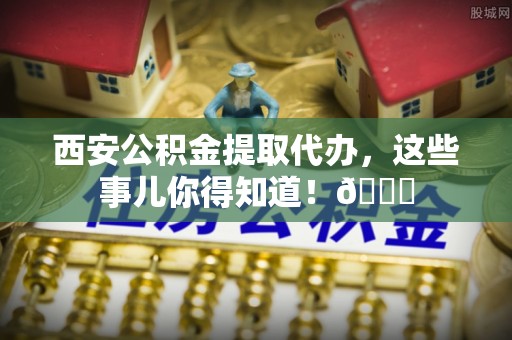 宜良西安公积金提取代办，这些事儿你得知道！😎