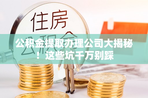 宜良公积金提取办理公司大揭秘！这些坑千万别踩