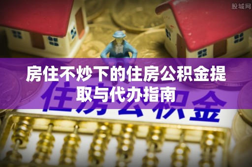 宜良房住不炒下的住房公积金提取与代办指南